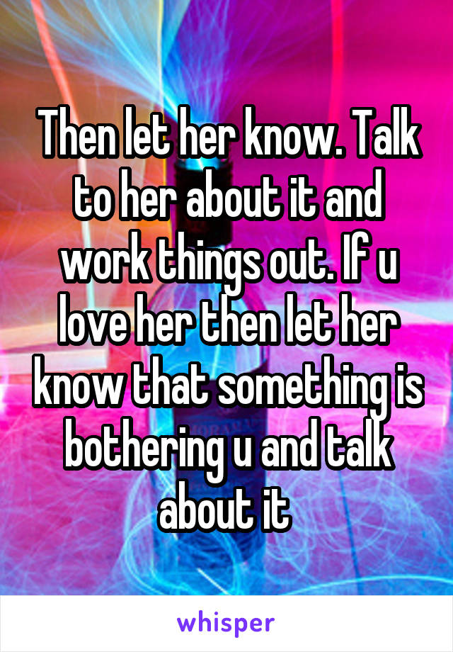 Then let her know. Talk to her about it and work things out. If u love her then let her know that something is bothering u and talk about it 