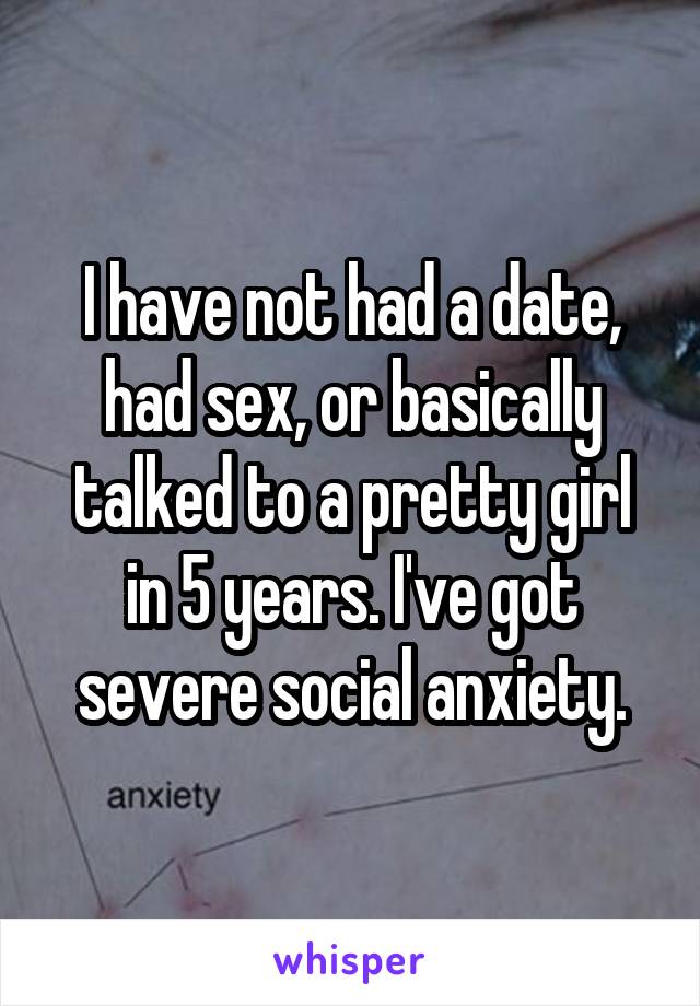 I have not had a date, had sex, or basically talked to a pretty girl in 5 years. I've got severe social anxiety.