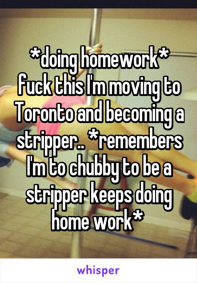 *doing homework* fuck this I'm moving to Toronto and becoming a stripper.. *remembers I'm to chubby to be a stripper keeps doing home work* 