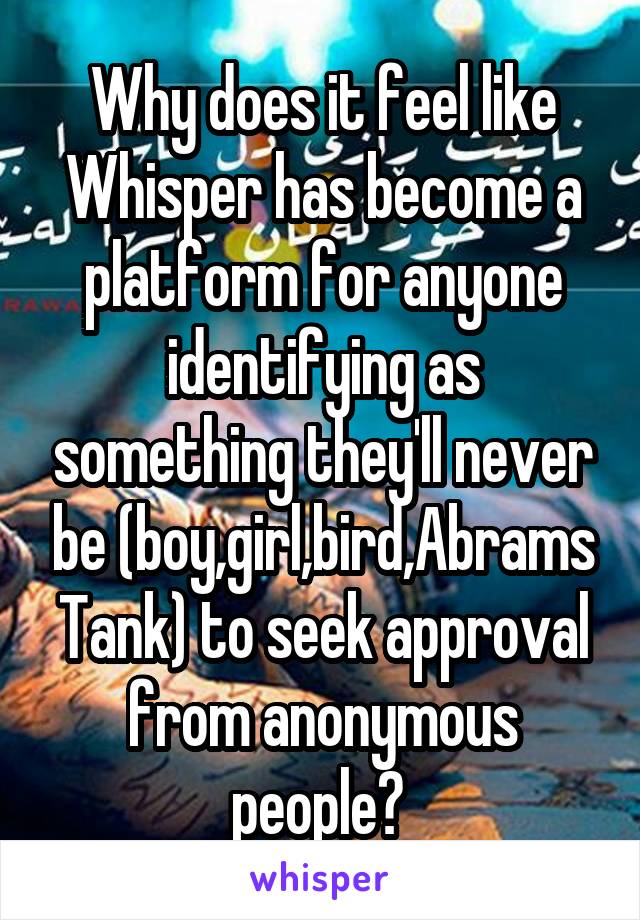 Why does it feel like Whisper has become a platform for anyone identifying as something they'll never be (boy,girl,bird,Abrams Tank) to seek approval from anonymous people? 