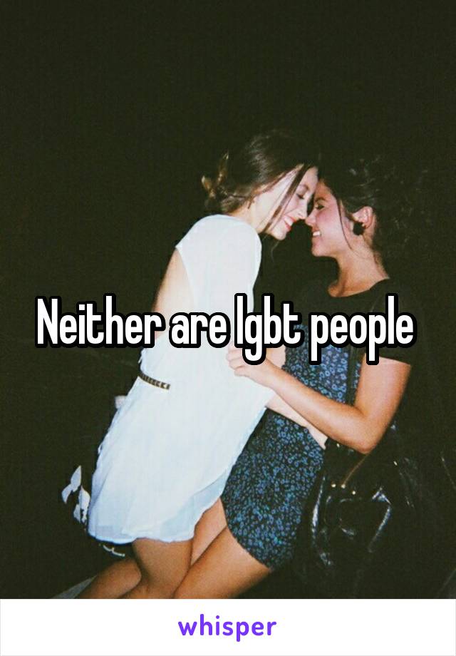 Neither are lgbt people 