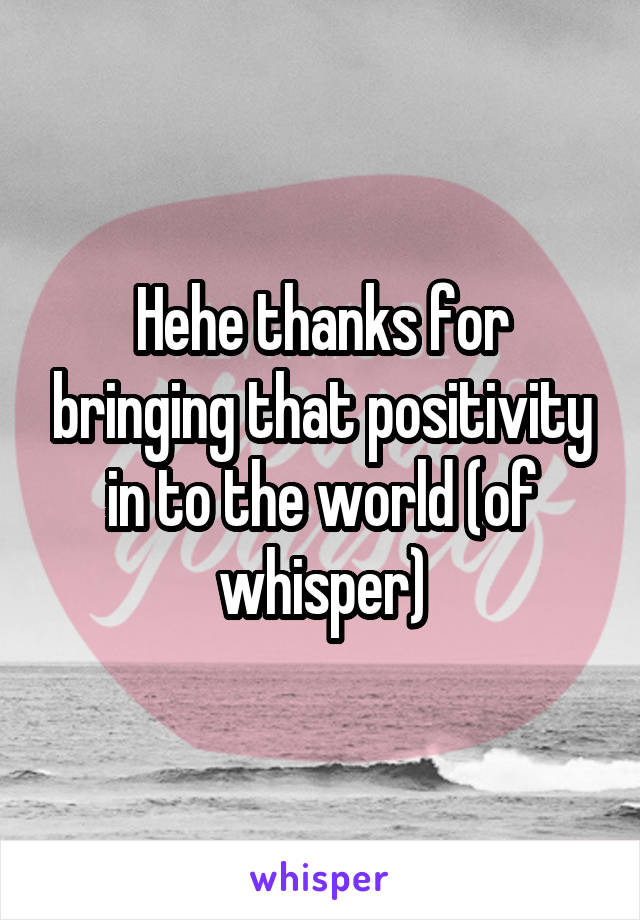 Hehe thanks for bringing that positivity in to the world (of whisper)