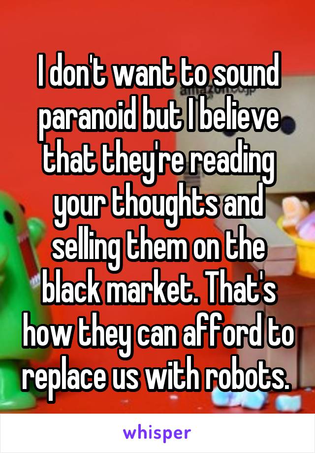 I don't want to sound paranoid but I believe that they're reading your thoughts and selling them on the black market. That's how they can afford to replace us with robots. 