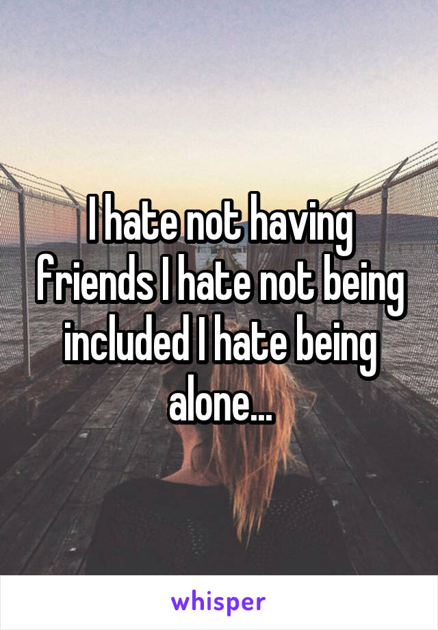 I hate not having friends I hate not being included I hate being alone...