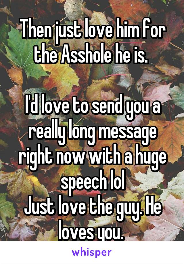 Then just love him for the Asshole he is. 

I'd love to send you a really long message right now with a huge speech lol
Just love the guy. He loves you. 