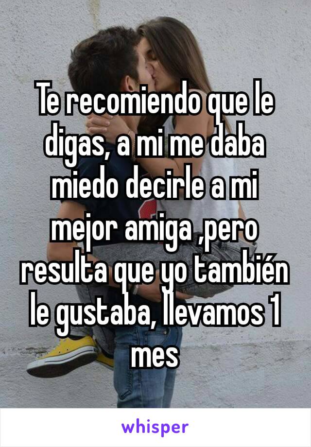 Te recomiendo que le digas, a mi me daba miedo decirle a mi mejor amiga ,pero resulta que yo también le gustaba, llevamos 1 mes