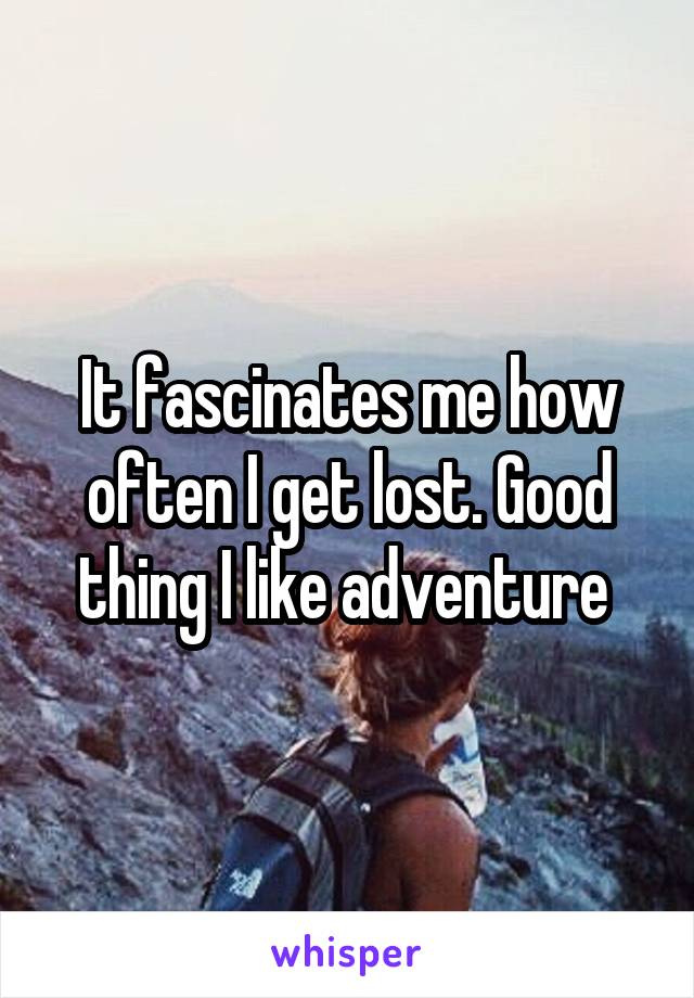 It fascinates me how often I get lost. Good thing I like adventure 