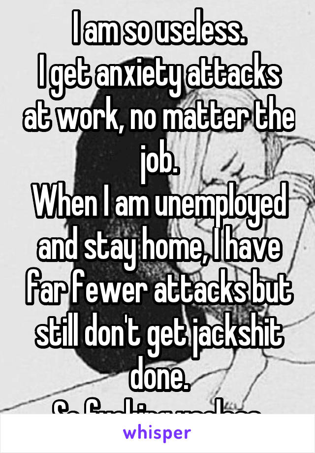 I am so useless.
I get anxiety attacks at work, no matter the job.
When I am unemployed and stay home, I have far fewer attacks but still don't get jackshit done.
So fucking useless.