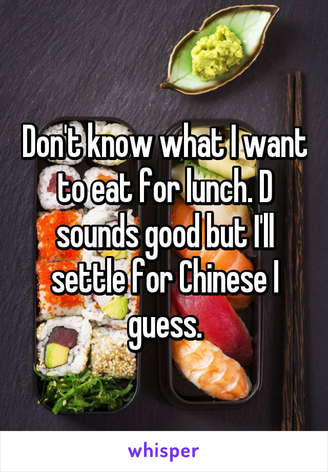 Don't know what I want to eat for lunch. D sounds good but I'll settle for Chinese I guess.