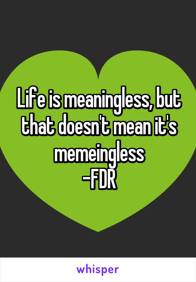 Life is meaningless, but that doesn't mean it's memeingless
-FDR