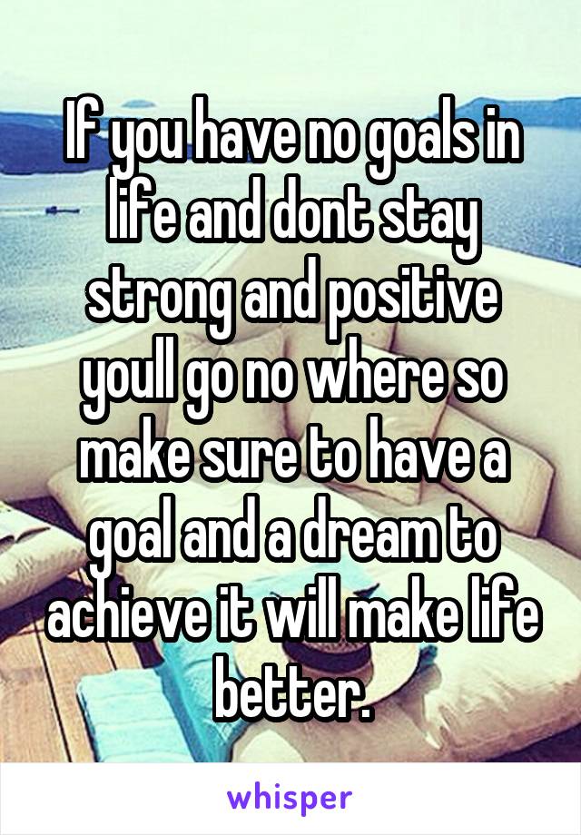 If you have no goals in life and dont stay strong and positive youll go no where so make sure to have a goal and a dream to achieve it will make life better.