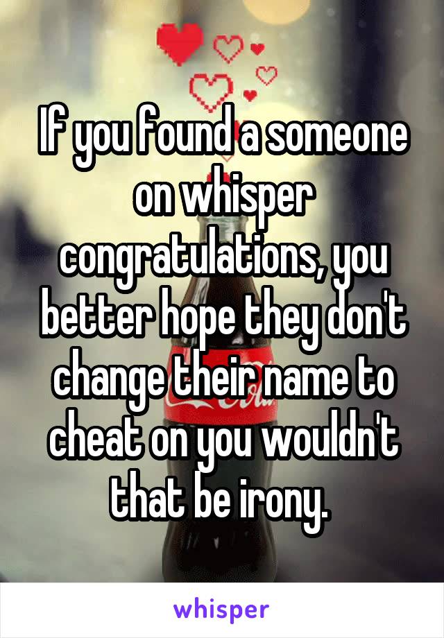 If you found a someone on whisper congratulations, you better hope they don't change their name to cheat on you wouldn't that be irony. 