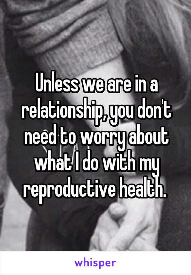 Unless we are in a relationship, you don't need to worry about what I do with my reproductive health. 