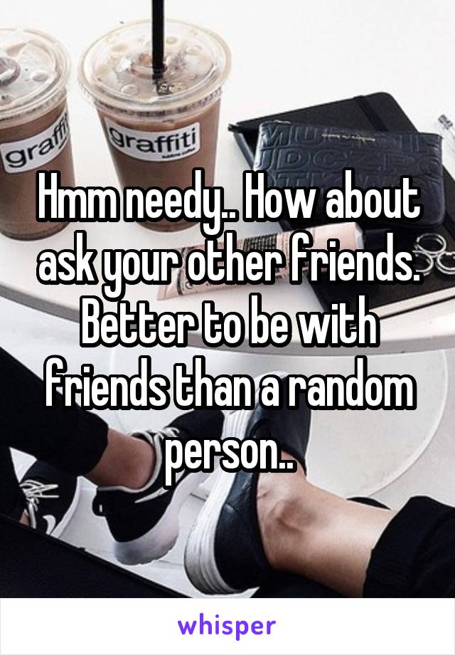 Hmm needy.. How about ask your other friends. Better to be with friends than a random person..