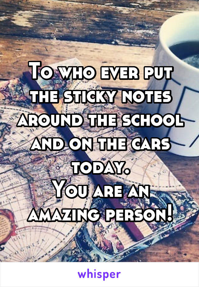 To who ever put the sticky notes around the school and on the cars today.
You are an amazing person!