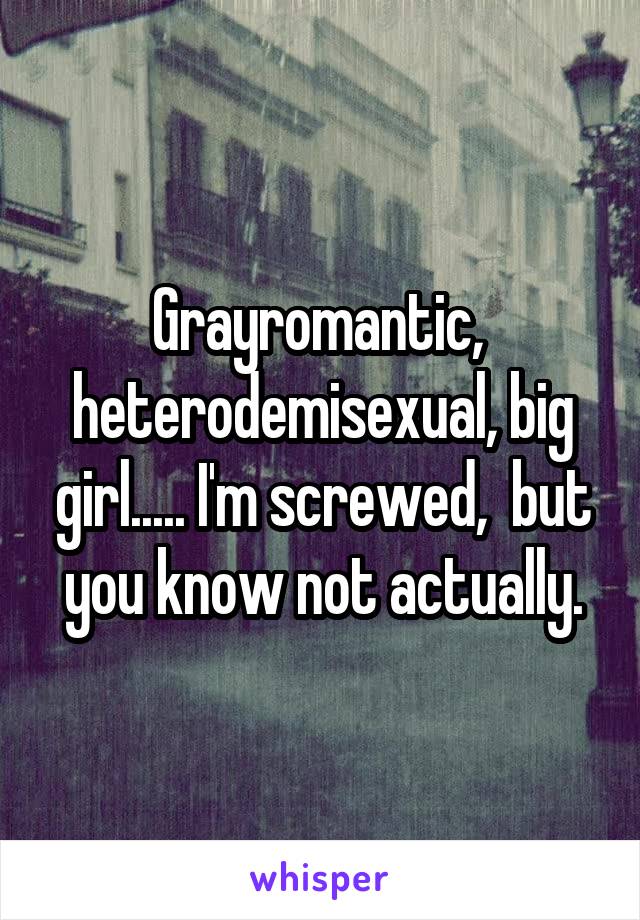 Grayromantic,  heterodemisexual, big girl..... I'm screwed,  but you know not actually.