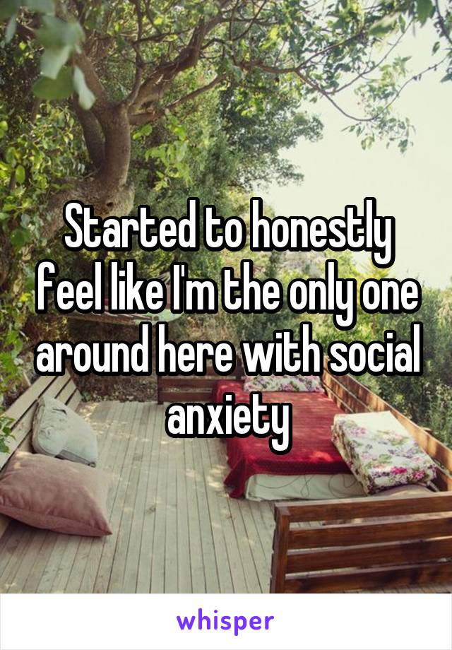 Started to honestly feel like I'm the only one around here with social anxiety