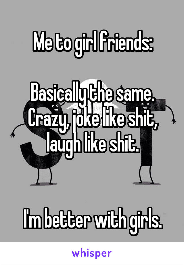 Me to girl friends:

Basically the same.
Crazy, joke like shit, laugh like shit.


I'm better with girls.