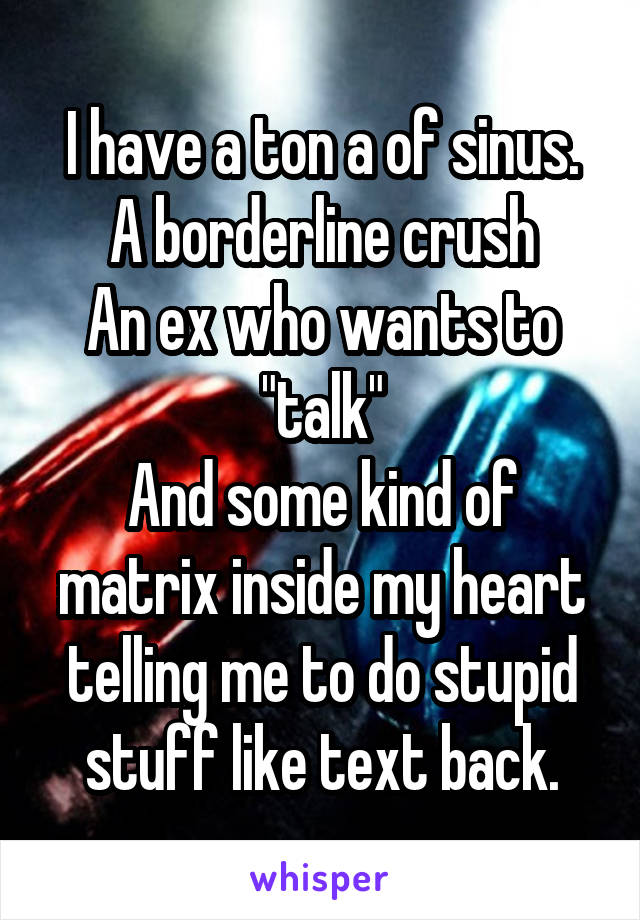 I have a ton a of sinus.
A borderline crush
An ex who wants to "talk"
And some kind of matrix inside my heart telling me to do stupid stuff like text back.