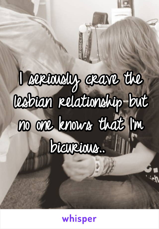 I seriously crave the lesbian relationship but no one knows that I'm bicurious.. 