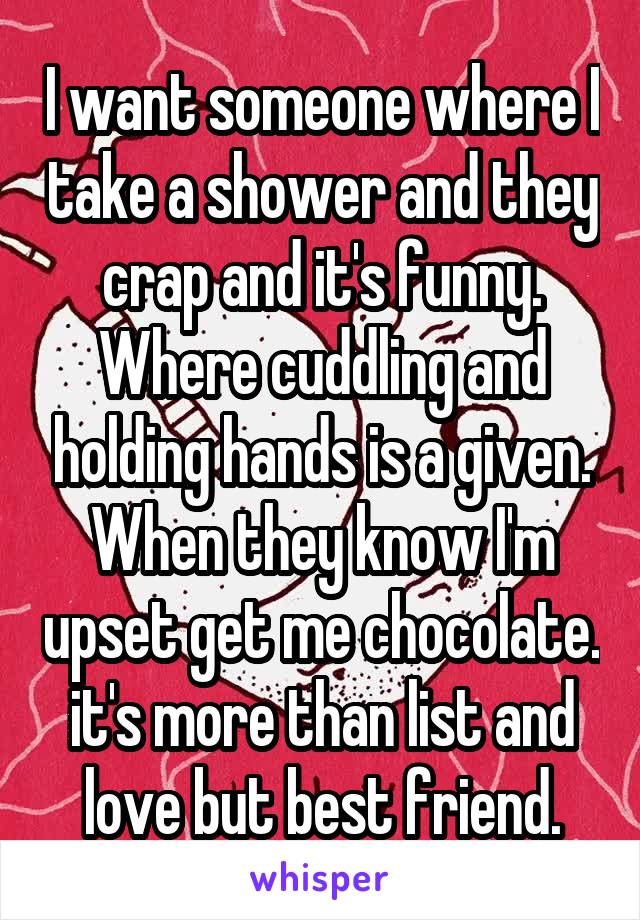 I want someone where I take a shower and they crap and it's funny. Where cuddling and holding hands is a given. When they know I'm upset get me chocolate. it's more than list and love but best friend.