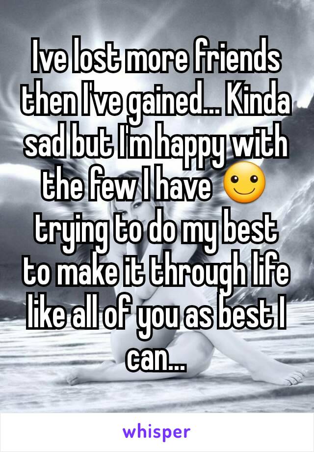 Ive lost more friends then I've gained... Kinda sad but I'm happy with the few I have ☺ trying to do my best to make it through life like all of you as best I can...
