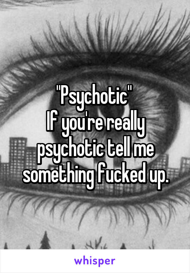 "Psychotic" 
If you're really psychotic tell me something fucked up.