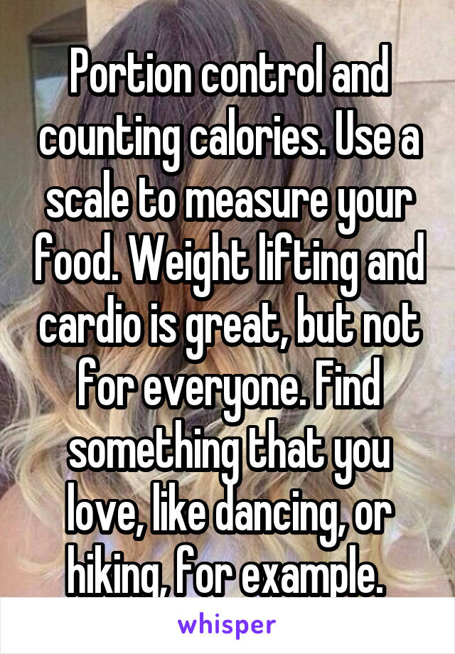 Portion control and counting calories. Use a scale to measure your food. Weight lifting and cardio is great, but not for everyone. Find something that you love, like dancing, or hiking, for example. 