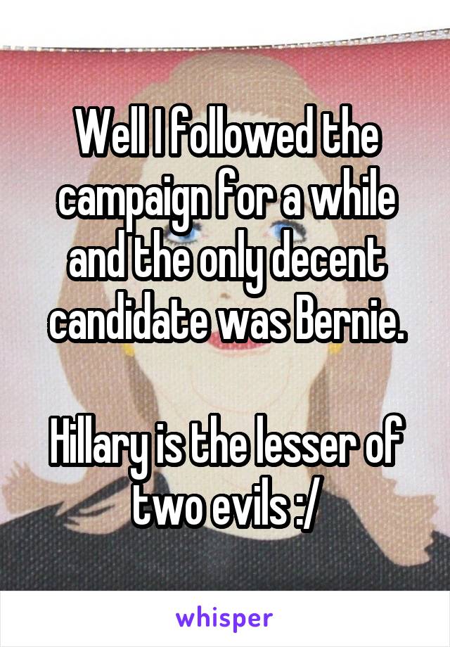 Well I followed the campaign for a while and the only decent candidate was Bernie.

Hillary is the lesser of two evils :/