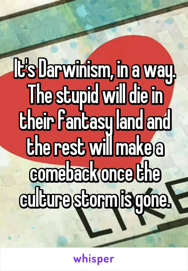 It's Darwinism, in a way. The stupid will die in their fantasy land and the rest will make a comeback once the culture storm is gone.