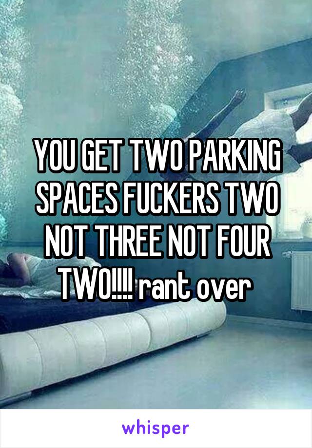 YOU GET TWO PARKING SPACES FUCKERS TWO NOT THREE NOT FOUR TWO!!!! rant over 