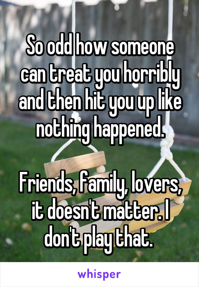 So odd how someone can treat you horribly and then hit you up like nothing happened.

Friends, family, lovers, it doesn't matter. I don't play that. 