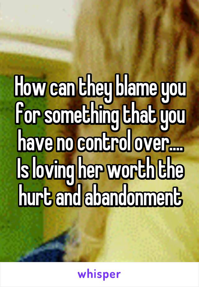 How can they blame you for something that you have no control over.... Is loving her worth the hurt and abandonment