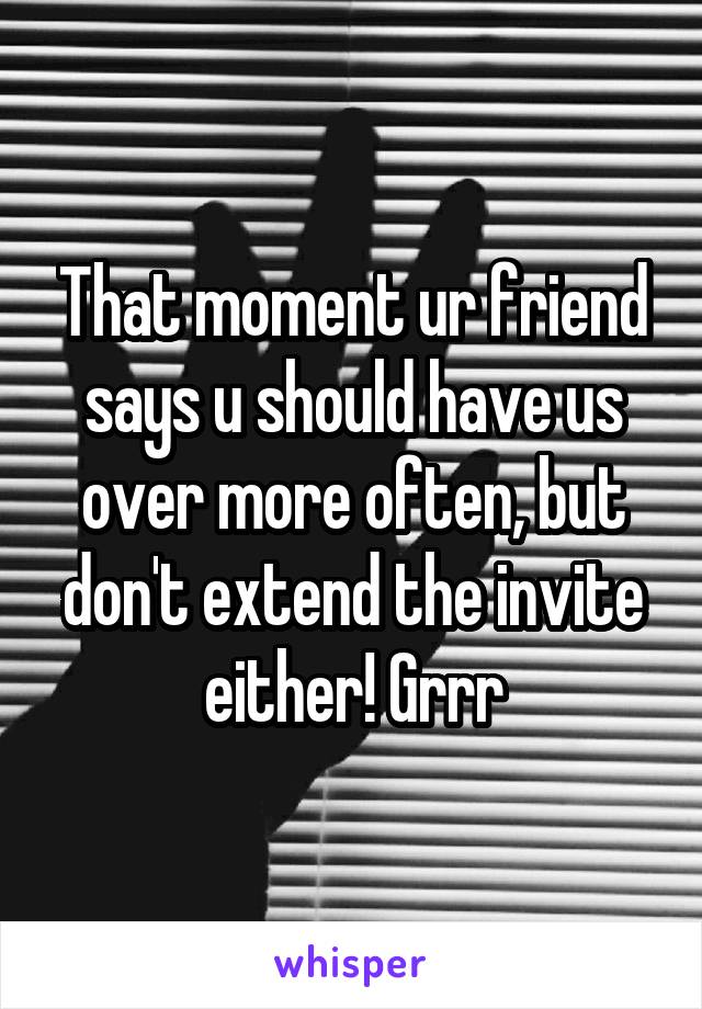 That moment ur friend says u should have us over more often, but don't extend the invite either! Grrr