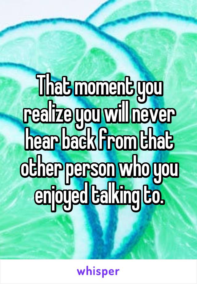 That moment you realize you will never hear back from that other person who you enjoyed talking to.