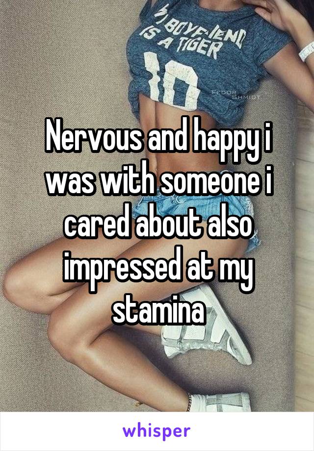 Nervous and happy i was with someone i cared about also impressed at my stamina