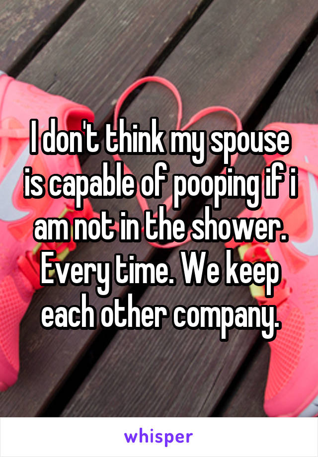 I don't think my spouse is capable of pooping if i am not in the shower. Every time. We keep each other company.