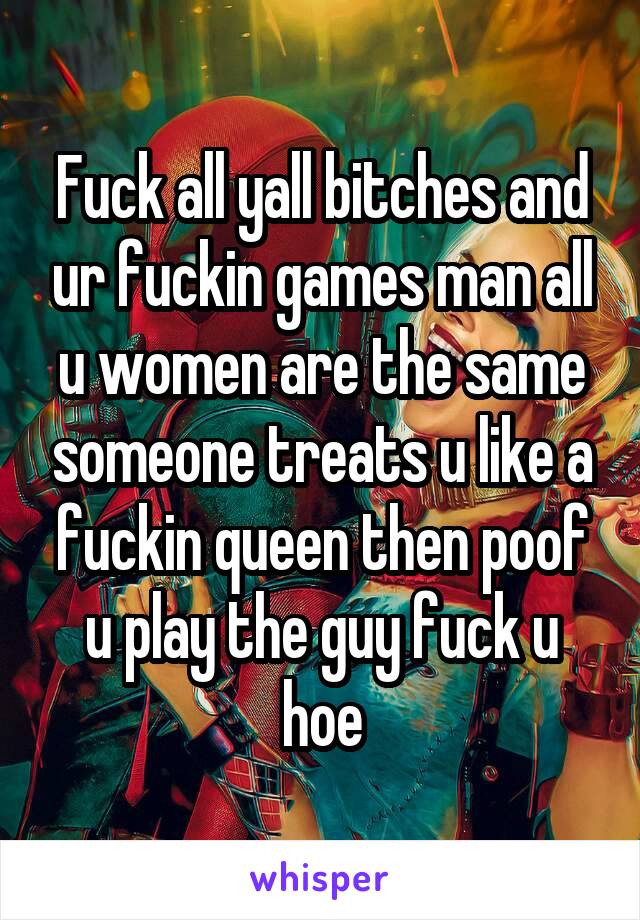 Fuck all yall bitches and ur fuckin games man all u women are the same someone treats u like a fuckin queen then poof u play the guy fuck u hoe