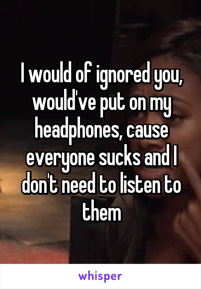 I would of ignored you, would've put on my headphones, cause everyone sucks and I don't need to listen to them