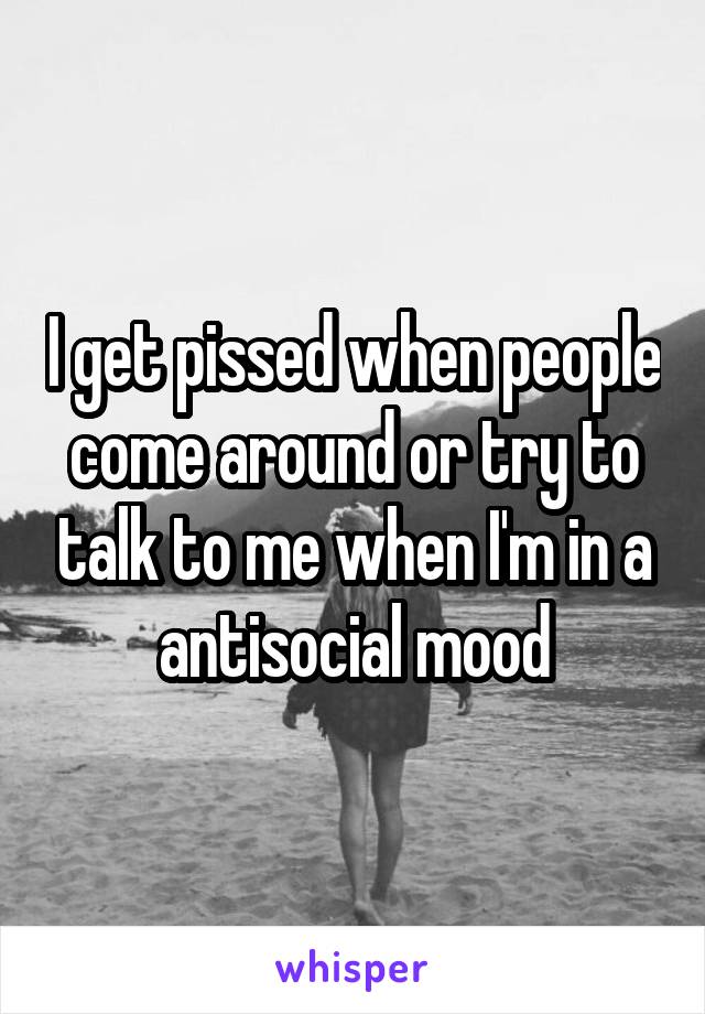 I get pissed when people come around or try to talk to me when I'm in a antisocial mood