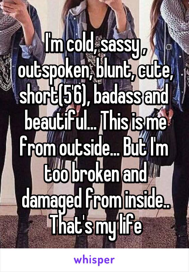 I'm cold, sassy , outspoken, blunt, cute, short(5'6), badass and  beautiful... This is me from outside... But I'm  too broken and damaged from inside.. That's my life