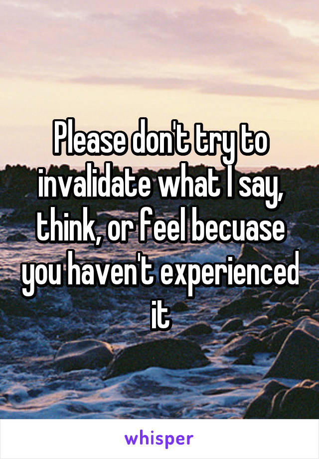 Please don't try to invalidate what I say, think, or feel becuase you haven't experienced it