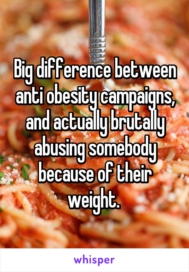 Big difference between anti obesity campaigns, and actually brutally abusing somebody because of their weight. 