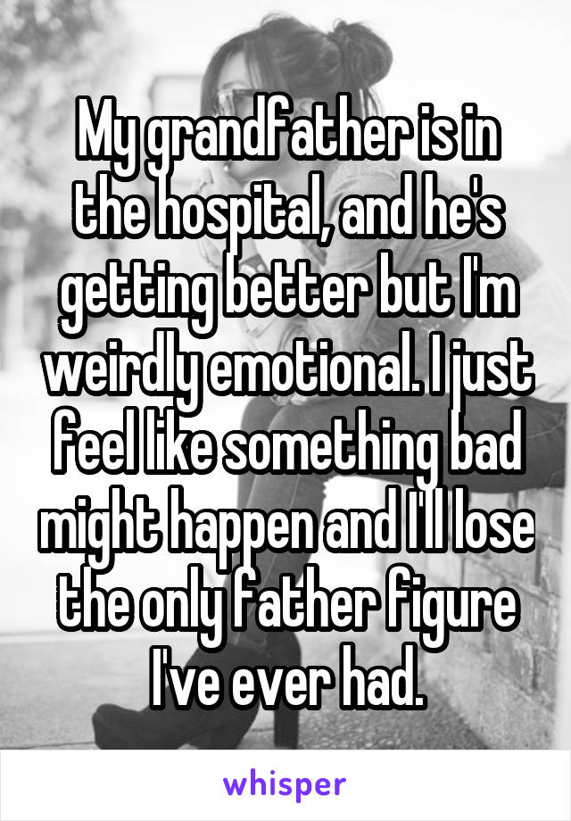 My grandfather is in the hospital, and he's getting better but I'm weirdly emotional. I just feel like something bad might happen and I'll lose the only father figure I've ever had.