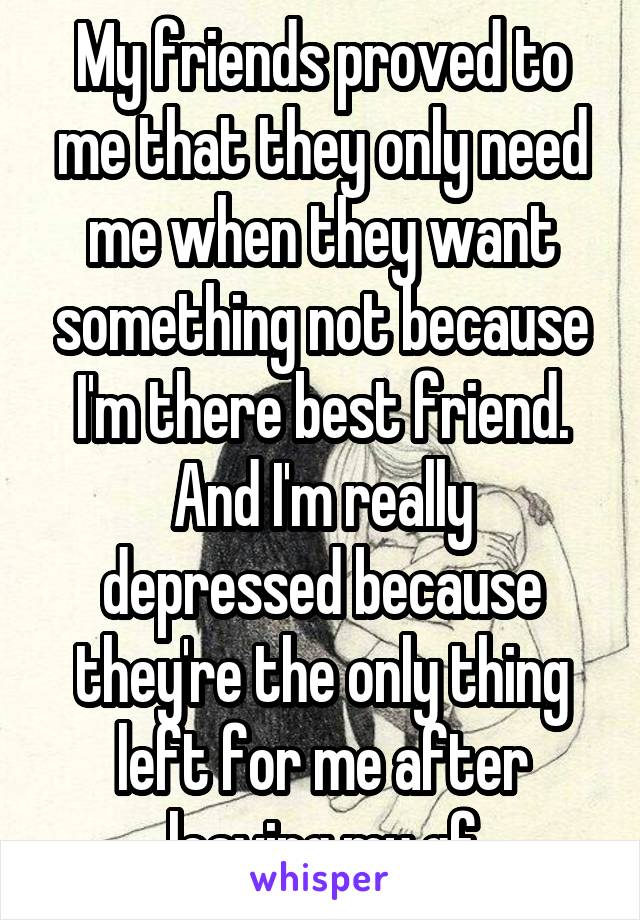 My friends proved to me that they only need me when they want something not because I'm there best friend.
And I'm really depressed because they're the only thing left for me after leaving my gf