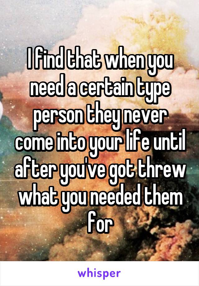 I find that when you need a certain type person they never come into your life until after you've got threw what you needed them for