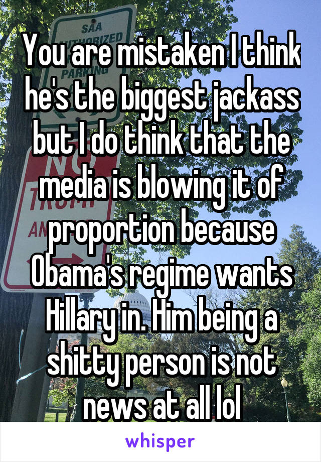 You are mistaken I think he's the biggest jackass but I do think that the media is blowing it of proportion because Obama's regime wants Hillary in. Him being a shitty person is not news at all lol