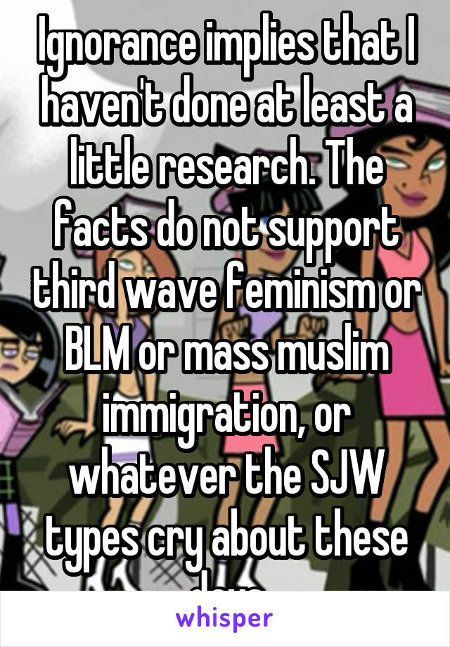 Ignorance implies that I haven't done at least a little research. The facts do not support third wave feminism or BLM or mass muslim immigration, or whatever the SJW types cry about these days