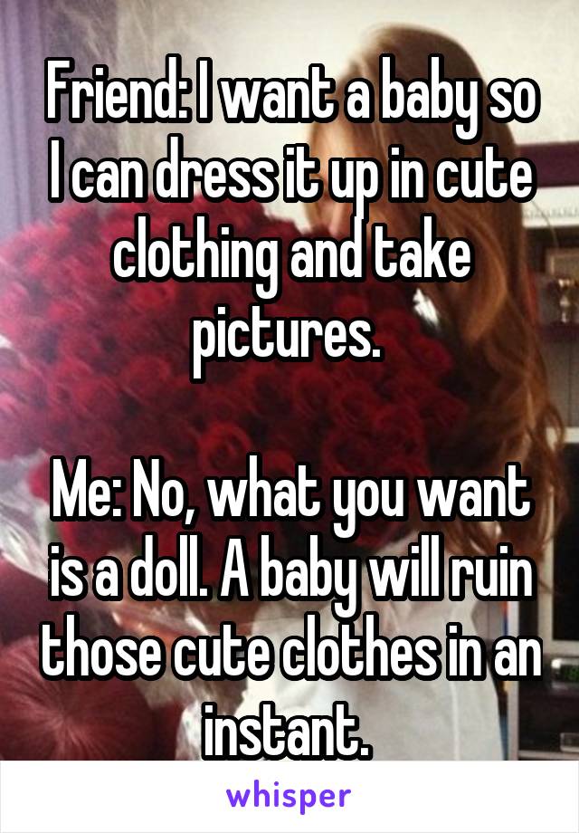 Friend: I want a baby so I can dress it up in cute clothing and take pictures. 

Me: No, what you want is a doll. A baby will ruin those cute clothes in an instant. 