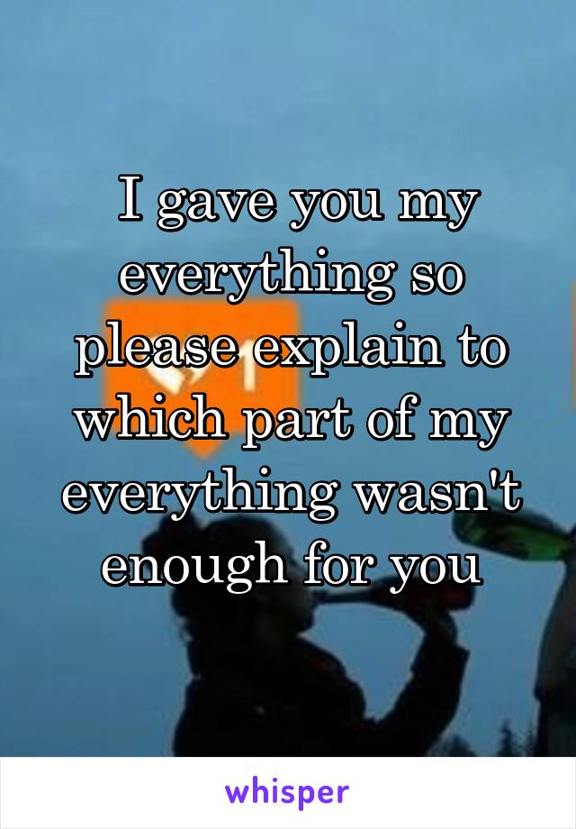  I gave you my everything so please explain to which part of my everything wasn't enough for you
